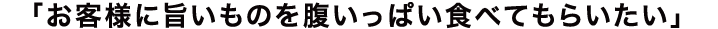 お客様に旨いものを腹いっぱい食べてもらいたい